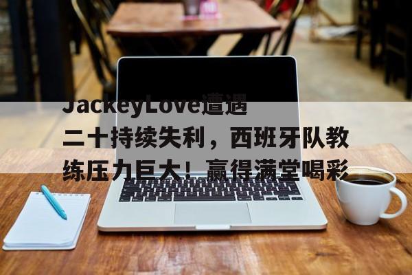 九游娱乐-包含JackeyLove遭遇二十持续失利，西班牙队教练压力巨大！赢得满堂喝彩的词条