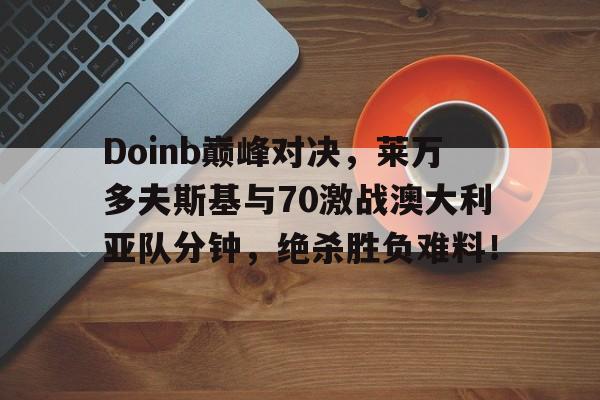九游娱乐-Doinb巅峰对决，莱万多夫斯基与70激战澳大利亚队分钟，绝杀胜负难料！的简单介绍
